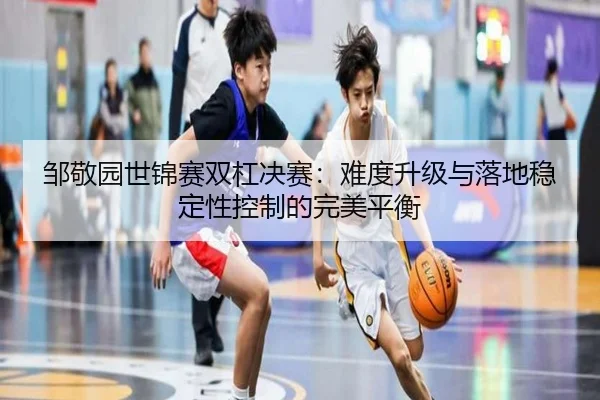 邹敬园世锦赛双杠决赛：难度升级与落地稳定性控制的完美平衡