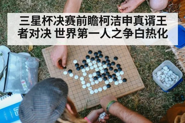 三星杯决赛前瞻柯洁申真谞王者对决 世界第一人之争白热化