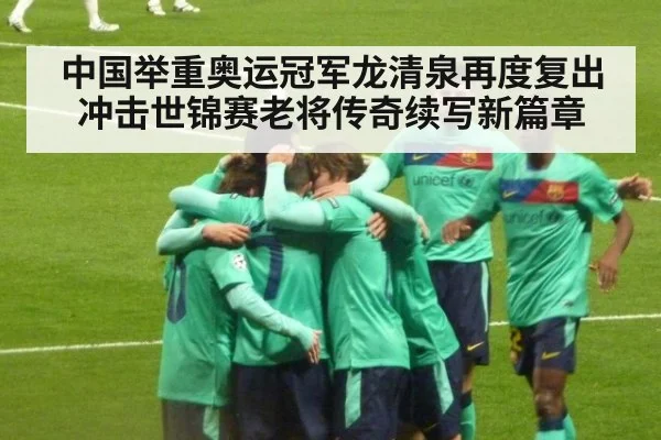 中国举重奥运冠军龙清泉再度复出冲击世锦赛老将传奇续写新篇章
