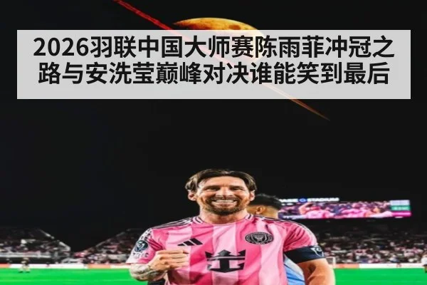2026羽联中国大师赛陈雨菲冲冠之路与安洗莹巅峰对决谁能笑到最后